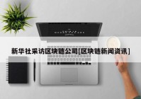 新华社采访区块链公司[区块链新闻资讯]