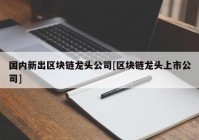 国内新出区块链龙头公司[区块链龙头上市公司]